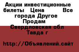Акции-инвестиционные билеты › Цена ­ 150 - Все города Другое » Продам   . Свердловская обл.,Тавда г.